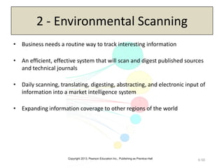 Copyright 2013, Pearson Education Inc., Publishing as Prentice-Hall
6-50
2 - Environmental Scanning
• Business needs a routine way to track interesting information
• An efficient, effective system that will scan and digest published sources
and technical journals
• Daily scanning, translating, digesting, abstracting, and electronic input of
information into a market intelligence system
• Expanding information coverage to other regions of the world
 