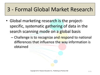 Copyright 2013, Pearson Education Inc., Publishing as Prentice-Hall
6-51
3 - Formal Global Market Research
• Global marketing research is the project-
specific, systematic gathering of data in the
search scanning mode on a global basis
– Challenge is to recognize and respond to national
differences that influence the way information is
obtained
 