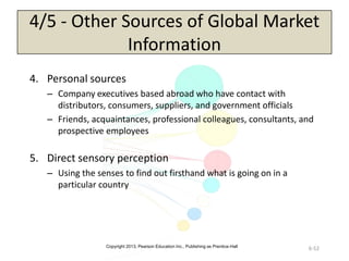 Copyright 2013, Pearson Education Inc., Publishing as Prentice-Hall
6-52
4/5 - Other Sources of Global Market
Information
4. Personal sources
– Company executives based abroad who have contact with
distributors, consumers, suppliers, and government officials
– Friends, acquaintances, professional colleagues, consultants, and
prospective employees
5. Direct sensory perception
– Using the senses to find out firsthand what is going on in a
particular country
 