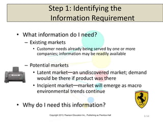Copyright 2013, Pearson Education Inc., Publishing as Prentice-Hall
6-54
Step 1: Identifying the
Information Requirement
• What information do I need?
– Existing markets
• Customer needs already being served by one or more
companies; information may be readily available
– Potential markets
• Latent market—an undiscovered market; demand
would be there if product was there
• Incipient market—market will emerge as macro
environmental trends continue
• Why do I need this information?
 