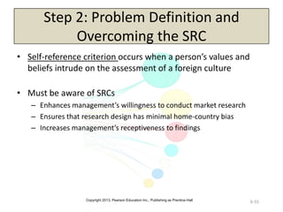 Copyright 2013, Pearson Education Inc., Publishing as Prentice-Hall
6-55
Step 2: Problem Definition and
Overcoming the SRC
• Self-reference criterion occurs when a person’s values and
beliefs intrude on the assessment of a foreign culture
• Must be aware of SRCs
– Enhances management’s willingness to conduct market research
– Ensures that research design has minimal home-country bias
– Increases management’s receptiveness to findings
 