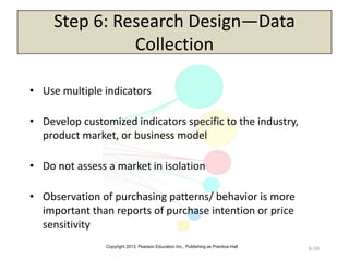 Copyright 2013, Pearson Education Inc., Publishing as Prentice-Hall
6-59
Step 6: Research Design—Data
Collection
• Use multiple indicators
• Develop customized indicators specific to the industry,
product market, or business model
• Do not assess a market in isolation
• Observation of purchasing patterns/ behavior is more
important than reports of purchase intention or price
sensitivity
 