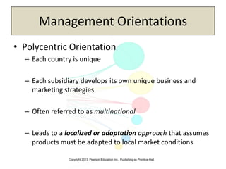 Copyright 2013, Pearson Education Inc., Publishing as Prentice-Hall
Management Orientations
• Polycentric Orientation
– Each country is unique
– Each subsidiary develops its own unique business and
marketing strategies
– Often referred to as multinational
– Leads to a localized or adaptation approach that assumes
products must be adapted to local market conditions
 