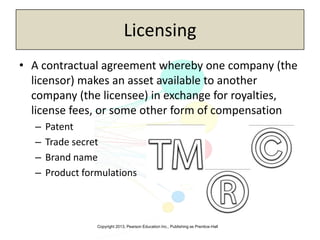 Copyright 2013, Pearson Education Inc., Publishing as Prentice-Hall
Licensing
• A contractual agreement whereby one company (the
licensor) makes an asset available to another
company (the licensee) in exchange for royalties,
license fees, or some other form of compensation
– Patent
– Trade secret
– Brand name
– Product formulations
 