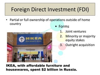 Copyright 2013, Pearson Education Inc., Publishing as Prentice-Hall
Foreign Direct Investment (FDI)
• Partial or full ownership of operations outside of home
country
• Forms
1. Joint ventures
2. Minority or majority
equity stakes
3. Outright acquisition
IKEA, with affordable furniture and
housewares, spent $2 billion in Russia.
 