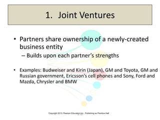 Copyright 2013, Pearson Education Inc., Publishing as Prentice-Hall
9-70
1. Joint Ventures
• Partners share ownership of a newly-created
business entity
– Builds upon each partner’s strengths
• Examples: Budweiser and Kirin (Japan), GM and Toyota, GM and
Russian government, Ericsson’s cell phones and Sony, Ford and
Mazda, Chrysler and BMW
 
