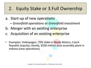 Copyright 2013, Pearson Education Inc., Publishing as Prentice-Hall
2. Equity Stake or 3.Full Ownership
a. Start-up of new operations
– Greenfield operations or Greenfield investment
b. Merger with an existing enterprise
c. Acquisition of an existing enterprise
• Examples: Volkswagen, 70% stake in Skoda Motors, Czech
Republic (equity), Honda, $550 million auto assembly plant in
Indiana (new operations)
 