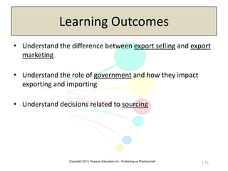 Copyright 2013, Pearson Education Inc., Publishing as Prentice-Hall
Learning Outcomes
• Understand the difference between export selling and export
marketing
• Understand the role of government and how they impact
exporting and importing
• Understand decisions related to sourcing
1-75
 