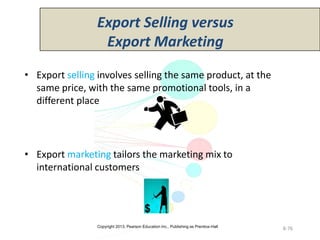 Copyright 2013, Pearson Education Inc., Publishing as Prentice-Hall
8-76
• Export selling involves selling the same product, at the
same price, with the same promotional tools, in a
different place
• Export marketing tailors the marketing mix to
international customers
Export Selling versus
Export Marketing
 
