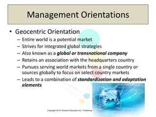 Copyright 2013, Pearson Education Inc., Publishing as Prentice-Hall
Management Orientations
• Geocentric Orientation
– Entire world is a potential market
– Strives for integrated global strategies
– Also known as a global or transnational company
– Retains an association with the headquarters country
– Pursues serving world markets from a single country or
sources globally to focus on select country markets
– Leads to a combination of standardization and adaptation
elements
 