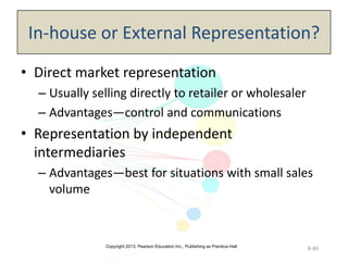 Copyright 2013, Pearson Education Inc., Publishing as Prentice-Hall
8-80
In-house or External Representation?
• Direct market representation
– Usually selling directly to retailer or wholesaler
– Advantages—control and communications
• Representation by independent
intermediaries
– Advantages—best for situations with small sales
volume
 