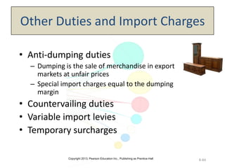Copyright 2013, Pearson Education Inc., Publishing as Prentice-Hall
8-84
Other Duties and Import Charges
• Anti-dumping duties
– Dumping is the sale of merchandise in export
markets at unfair prices
– Special import charges equal to the dumping
margin
• Countervailing duties
• Variable import levies
• Temporary surcharges
 