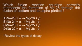 Which fusion reaction equation correctly
represents the formation of Mg-26 through the
fusion of sodium and an alpha particle?
A)Na-23 + α → Mg-26 + p
B)Na-24 + α → Mg-26 - p
C)Na-23 + α → Mg-25 + p
D)Na-22 + α → Mg-26 - p
*Review the types of decay
 