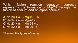 Which fusion reaction equation correctly
represents the formation of Mg-26 through the
fusion of sodium and an alpha particle?
A)Na-23 + α → Mg-26 + p
B)Na-24 + α → Mg-26 - p
C)Na-23 + α → Mg-25 + p
D)Na-22 + α → Mg-26 - p
*Review the types of decay
 