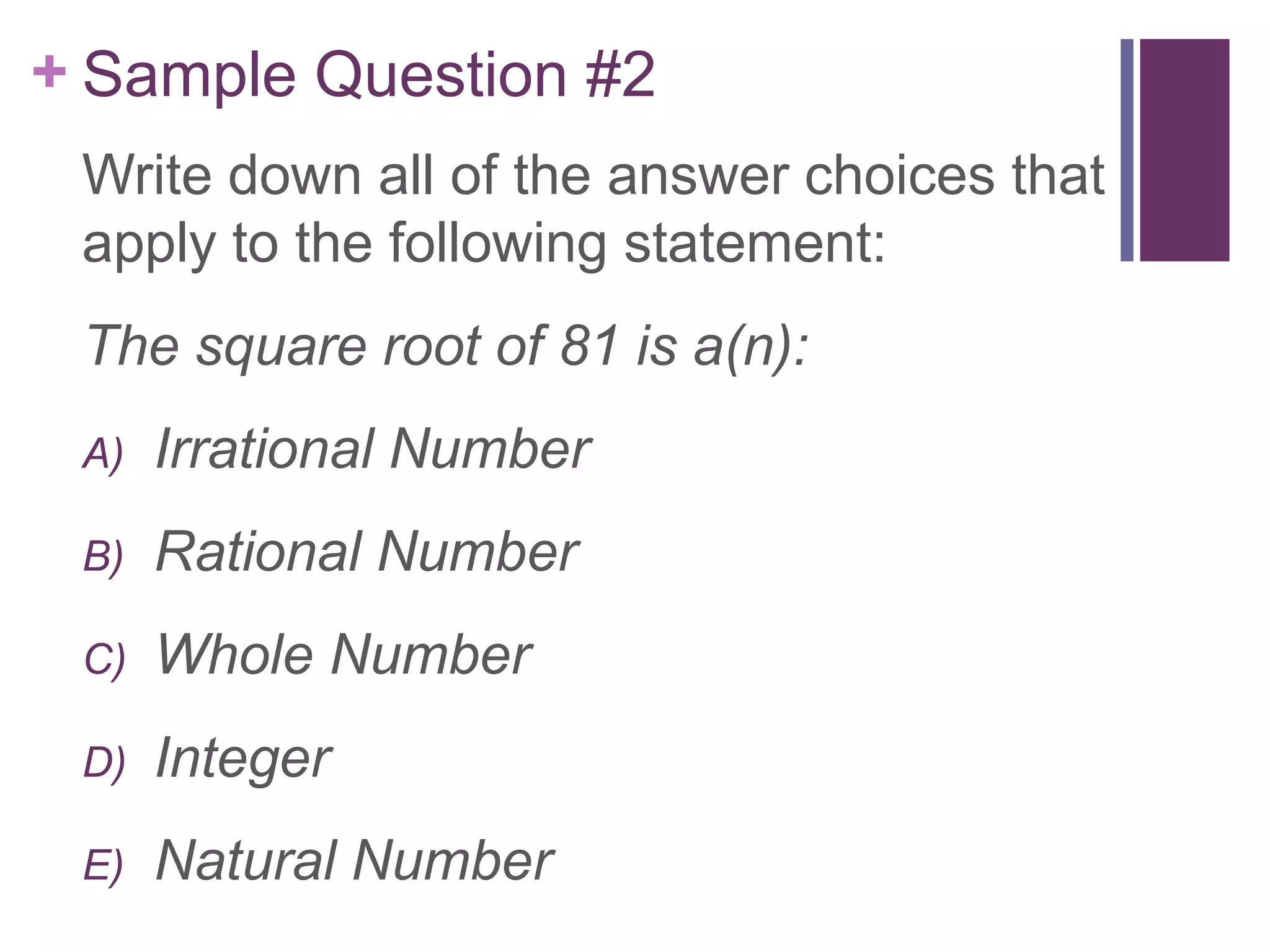 + Sample Question #2
 Write down all of the answer choices that
 apply to the following statement:
 The square root of 81 is a(n):
 A)   Irrational Number
 B)   Rational Number
 C)   Whole Number
 D)   Integer
 E)   Natural Number
 