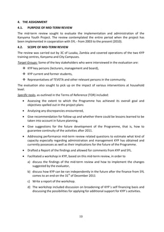 4. THE ASSIGNMENT
4.1.   PURPOSE OF MID-TERM REVIEW
The mid-term review sought to evaluate the implementation and administration of the
Kanyama Youth Project. The review contemplated the entire period when the project has
been implemented in cooperation with SYL - from 2003 to the present (2010).
4.2.   SCOPE OF MID-TERM REVIEW
The review was carried out by 3C of Lusaka, Zambia and covered operations of the two KYP
training centres, Kanyama and City Campuses.
Target Groups: Some of the key stakeholders who were interviewed in the evaluation are:
       KYP key persons (lecturers, management and board),
       KYP current and former students,
       Representatives of TEVETA and other relevant persons in the community.
The evaluation also sought to pick up on the impact of various interventions at household
level.
Specific tasks, as outlined in the Terms of Reference (TOR) included:
   •   Assessing the extent to which the Programme has achieved its overall goal and
       objectives spelled out in the project plans
   •   Analysing any discrepancies encountered,
   •   Give recommendation for follow-up and whether there could be lessons learned to be
       taken into account in future planning.
   •   Give suggestions for the future development of the Programme, that is, how to
       guarantee continuity of the activities after 2011.
   •   Addressing performance mid-term review related questions to estimate what kind of
       capacity especially regarding administration and management KYP has obtained and
       currently possesses as well as their implications for the future of the Programme.
   •   Drafted a Report of the findings and allowed for comments from KYP and SYL.
   •   Facilitated a workshop in KYP, based on this mid-term review, in order to
       a) discuss the findings of the mid-term review and how to implement the changes
          suggested by the evaluator,
       b) discuss how KYP can be ran independently in the future after the finance from SYL
          comes to an end on the 31st of December 2011
       c) Write a report of the workshop.
       d) The workshop included discussion on broadening of KYP´s self financing basis and
          discussing the possibilities for applying for additional support for KYP´s activities.




                                              10
 