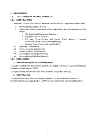 5. METHODOLOGY
5.1.          DATA COLLECTION AND ANALYSIS PROCESS
5.1.1. DATA COLLECTION
       Seven sets of data collection tools were used on the different categories of stakeholders:
         I.
          Structured Observation Schedule
        II.
          Stakeholder Questionnaire-Some of the Stakeholders were interviewed are listed
          below:
              • The Auditors-KJK Tembo and Associates;
              • Representatives of TEVETA
              • KYP Key Persons-Current and former Board Members, Executive
                 Coordinator, Book Keeper, Training Manager,
              • National Union of University Students (SYL)
     III. Lecturers’ Questionnaire
     IV. Former Students’ Questionnaire
      V. Current Students’ Questionnaire
     VI. Kanyama Businesses Questionnaire
    VII. Kanyama Households Questionnaire
5.1.2. DATA ANALYSIS
   a. Statistical Package for Social Sciences (SPSS)
The data collected from the Primary research was coded and analysed using the Statistical
Package for Social Sciences (SPSS).
The open-ended questions were also transcribed and analysed qualitatively.
   b. SWOT ANALYSIS
The SWOT analysis was used in establishing where KYP is and its best way forward. Its
Strengths, Weaknesses, Opprtunities and Threats were established from the data analysis.




                                                 11
 