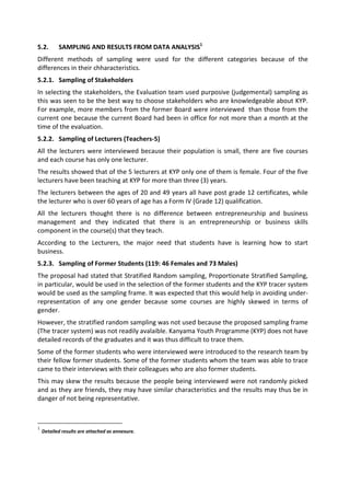 5.2.       SAMPLING AND RESULTS FROM DATA ANALYSIS1
Different methods of sampling were used for the different categories because of the
differences in their chharacteristics.
5.2.1. Sampling of Stakeholders
In selecting the stakeholders, the Evaluation team used purposive (judgemental) sampling as
this was seen to be the best way to choose stakeholders who are knowledgeable about KYP.
For example, more members from the former Board were interviewed than those from the
current one because the current Board had been in office for not more than a month at the
time of the evaluation.
5.2.2. Sampling of Lecturers (Teachers-5)
All the lecturers were interviewed because their population is small, there are five courses
and each course has only one lecturer.
The results showed that of the 5 lecturers at KYP only one of them is female. Four of the five
lecturers have been teaching at KYP for more than three (3) years.
The lecturers between the ages of 20 and 49 years all have post grade 12 certificates, while
the lecturer who is over 60 years of age has a Form IV (Grade 12) qualification.
All the lecturers thought there is no difference between entrepreneurship and business
management and they indicated that there is an entrepreneurship or business skills
component in the course(s) that they teach.
According to the Lecturers, the major need that students have is learning how to start
business.
5.2.3. Sampling of Former Students (119: 46 Females and 73 Males)
The proposal had stated that Stratified Random sampling, Proportionate Stratified Sampling,
in particular, would be used in the selection of the former students and the KYP tracer system
would be used as the sampling frame. It was expected that this would help in avoiding under-
representation of any one gender because some courses are highly skewed in terms of
gender.
However, the stratified random sampling was not used because the proposed sampling frame
(The tracer system) was not readily avalaible. Kanyama Youth Programme (KYP) does not have
detailed records of the graduates and it was thus difficult to trace them.
Some of the former students who were interviewed were introduced to the research team by
their fellow former students. Some of the former students whom the team was able to trace
came to their interviews with their colleagues who are also former students.
This may skew the results because the people being interviewed were not randomly picked
and as they are friends, they may have similar characteristics and the results may thus be in
danger of not being representative.



1
    Detailed results are attached as annexure.
 