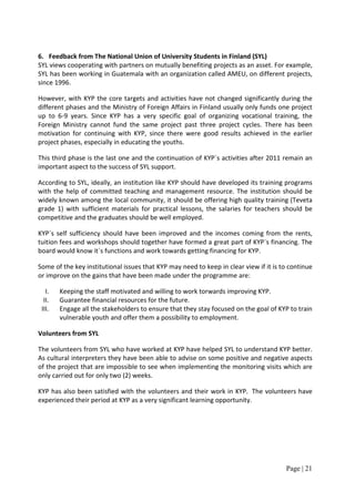 6. Feedback from The National Union of University Students in Finland (SYL)
SYL views cooperating with partners on mutually benefiting projects as an asset. For example,
SYL has been working in Guatemala with an organization called AMEU, on different projects,
since 1996.

However, with KYP the core targets and activities have not changed significantly during the
different phases and the Ministry of Foreign Affairs in Finland usually only funds one project
up to 6-9 years. Since KYP has a very specific goal of organizing vocational training, the
Foreign Ministry cannot fund the same project past three project cycles. There has been
motivation for continuing with KYP, since there were good results achieved in the earlier
project phases, especially in educating the youths.

This third phase is the last one and the continuation of KYP´s activities after 2011 remain an
important aspect to the success of SYL support.

According to SYL, ideally, an institution like KYP should have developed its training programs
with the help of committed teaching and management resource. The institution should be
widely known among the local community, it should be offering high quality training (Teveta
grade 1) with sufficient materials for practical lessons, the salaries for teachers should be
competitive and the graduates should be well employed.

KYP´s self sufficiency should have been improved and the incomes coming from the rents,
tuition fees and workshops should together have formed a great part of KYP´s financing. The
board would know it´s functions and work towards getting financing for KYP.

Some of the key institutional issues that KYP may need to keep in clear view if it is to continue
or improve on the gains that have been made under the programme are:

   I.   Keeping the staff motivated and willing to work torwards improving KYP.
  II.   Guarantee financial resources for the future.
 III.   Engage all the stakeholders to ensure that they stay focused on the goal of KYP to train
        vulnerable youth and offer them a possibility to employment.

Volunteers from SYL

The volunteers from SYL who have worked at KYP have helped SYL to understand KYP better.
As cultural interpreters they have been able to advise on some positive and negative aspects
of the project that are impossible to see when implementing the monitoring visits which are
only carried out for only two (2) weeks.

KYP has also been satisfied with the volunteers and their work in KYP. The volunteers have
experienced their period at KYP as a very significant learning opportunity.




                                                                                       Page | 21
 