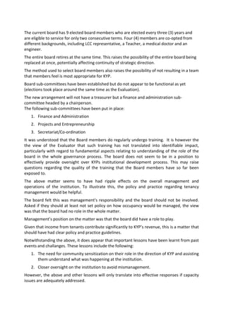The current board has 9 elected board members who are elected every three (3) years and
are eligible to service for only two consecutive terms. Four (4) members are co-opted from
different backgrounds, including LCC representative, a Teacher, a medical doctor and an
engineer.
The entire board retires at the same time. This raises the possibility of the entire board being
replaced at once, potentially affecting continuity of strategic direction.
The method used to select board members also raises the possibility of not resulting in a team
that members feel is most appropriate for KYP.
Board sub-committees have been established but do not appear to be functional as yet
(elections took place around the same time as the Evaluation).
The new arrangement will not have a treasurer but a finance and administration sub-
committee headed by a chairperson.
The following sub-committees have been put in place:
   1. Finance and Administration
   2. Projects and Entrepreneurship
   3. Secretariat/Co-ordination
It was understood that the Board members do regularly undergo training. It is however the
the view of the Evaluator that such training has not translated into identifiable impact,
particularly with regard to fundamental aspects relating to understanding of the role of the
board in the whole governance process. The board does not seem to be in a position to
effectively provide oversight over KYPs institutional development process. This may raise
questions regarding the quality of the training that the Board members have so far been
exposed to.
The above matter seems to have had ripple effects on the overall management and
operations of the institution. To illustrate this, the policy and practice regarding tenancy
management would be helpful.
The board felt this was management's responsibility and the board should not be involved.
Asked if they should at least not set policy on how occupancy would be managed, the view
was that the board had no role in the whole matter.
Management’s position on the matter was that the board did have a role to play.
Given that income from tenants contribute significantly to KYP’s revenue, this is a matter that
should have had clear policy and practice guidelines.
Notwithstanding the above, it does appear that important lessons have been learnt from past
events and challanges. These lessons include the following:
   1. The need for community sensitization on their role in the direction of KYP and assisting
      them understand what was happening at the institution.
   2. Closer oversight on the institution to avoid mismanagement.
However, the above and other lessons will only translate into effective responses if capacity
issues are adequately addressed.
 