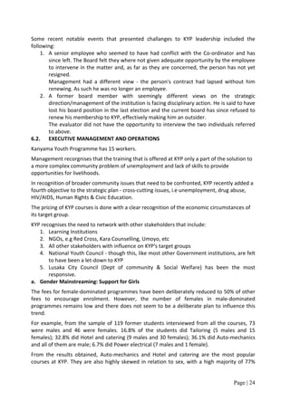 Some recent notable events that presented challanges to KYP leadership included the
following:
    1. A senior employee who seemed to have had conflict with the Co-ordinator and has
       since left. The Board felt they where not given adequate opportunity by the employee
       to intervene in the matter and, as far as they are concerned, the person has not yet
       resigned.
       Management had a different view - the person's contract had lapsed without him
       renewing. As such he was no longer an employee.
    2. A former board member with seemingly different views on the strategic
       direction/management of the institution is facing disciplinary action. He is said to have
       lost his board position in the last election and the current board has since refused to
       renew his membership to KYP, effectively making him an outsider.
       The evaluator did not have the opportunity to interview the two individuals referred
       to above.
6.2. EXECUTIVE MANAGEMENT AND OPERATIONS
Kanyama Youth Programme has 15 workers.
Management recorgnises that the training that is offered at KYP only a part of the solution to
a more complex community problem of unemployment and lack of skills to provide
opportunities for livelihoods.
In recognition of broader community issues that need to be confronted, KYP recently added a
fourth objective to the strategic plan - cross-cutting issues, i.e unemployment, drug abuse,
HIV/AIDS, Human Rights & Civic Education.
The pricing of KYP courses is done with a clear recognition of the economic circumstances of
its target group.
KYP recognises the need to network with other stakeholders that include:
   1. Learning Institutions
   2. NGOs, e.g Red Cross, Kara Counselling, Umoyo, etc
   3. All other stakeholders with influence on KYP's target groups
   4. National Youth Council - though this, like most other Government institutions, are felt
       to have been a let-down to KYP
   5. Lusaka City Council (Dept of community & Social Welfare) has been the most
       responsive.
a. Gender Mainstreaming: Support for Girls
The fees for female-dominated programmes have been deliberately reduced to 50% of other
fees to encourage enrolment. However, the number of females in male-dominated
programmes remains low and there does not seem to be a deliberate plan to influence this
trend.
For example, from the sample of 119 former students interviewed from all the courses, 73
were males and 46 were females. 16.8% of the students did Tailoring (5 males and 15
females); 32.8% did Hotel and catering (9 males and 30 females); 36.1% did Auto-mechanics
and all of them are male; 6.7% did Power electrical (7 males and 1 female).
From the results obtained, Auto-mechanics and Hotel and catering are the most popular
courses at KYP. They are also highly skewed in relation to sex, with a high majority of 77%


                                                                                      Page | 24
 