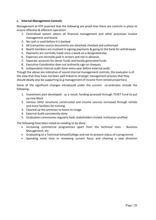 c. Internal Management Controls:
Management at KYP asserted that the following are proof that there are controls in place to
ensure effective & effecient operation:
    1. Centralised system where all financial management and other processes involve
       management and board.
    2. No cash is used before it is banked
    3. All transaction source documents are attached, checked and authorised
    4. Board members are involved in signing payments & going to the bank for withdrawals
    5. Payments are normally made once a week on a designated day.
    6. Expenses are normally paid in arrears and not in advance.
    7. Separate accounts for donor funds and locally generated funds
    8. Executive Coordinator does not ordinarily sign on cheques
    9. Independent internal audit done every year before external audit.
Though the above are indicative of sound internal management controls, the evaluator is of
the view that they have not been well linked to strategic management process that they
should ideally also be supporting (e.g management of income from rented properties).
Some of the significant changes introduced under the current co-ordinator include the
following:
   1. Investment plan developed - as a result, funding accessed through TEVET Fund to put
      up new block
   2. Various other structures constructed and income sources increased through rentals
      and more facilities for training
   3. Cleaned up the premises to boost its image
   4. External Audit consistently done
   5. Graduation ceremonies regularly held, stakeholders invited, institution profiled.
The following have been noted as needing to be done:
   • Increasing commercial programmes apart from the technical ones - Business
        Management, etc
   • Graduating to a Technical School/College and not its present status of a programme
   • Spending more time in reviewing current focus and charting a new direction




                                                                                  Page | 26
 