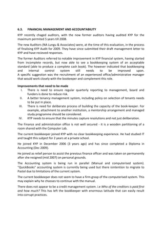 6.3.   FINANCIAL MANAGEMENT AND ACCOUNTABILITY
KYP recently chaged auditors, with the now former auditors having audited KYP for the
maximum permited 5 years till 2008.
The new Auditors (NA Lungu & Associates) were, at the time of this evaluation, in the process
of finalising KYP Audit for 2009. They have since submitted their draft management letter to
KYP and have recieved responses.
The former Auditors referred to notable improvement in KYP financial system, having started
from incomplete records, but now able to see a bookkeeping system of an acceptable
standard (able to produce a complete cash book). The however indicated that bookkeeping
and     internal    control    system     still  needs    to     be     improved     upon.
A specific suggestion was the recruitment of an experienced office/administrative manager
that would work closely with the bookeeper and complement this role.

Improvements that need to be made
   I. There is need to ensure regular quarterly reporting to management, board and
      funders is done to reduce risk.
  II. A better tenancy management system, including policy on selection of tenants needs
      to be put in place.
 III. There is need for deliberate process of building the capacity of the book-keeper. For
      example, attachment to another institution, a mentorship arrangement and managed
      study programme should be considered.
 IV. KYP needs to ensure that the minutes capture resolutions and not just deliberation.
The Finance and administration office is not well secured - it is a wooden partitioning of a
room shared with the Computer Lab.
The current bookkeeper joined KYP with no clear bookkeeping experience. He had studied IT
and taught this subject for 2 years at a private school.
He joined KYP in December 2006 (3 years ago) and has since completed a Diploma in
Accounting (Dec 2009).
He joined as relief person to assist the previous finance officer and was taken on permanently
after she resigned (mid 2007) on personal grounds.
The Accounting system is being run in parallel (Manual and computerised system).
"QuickBooks" accounting system is currently being used but there isintention to migrate to
Pastel due to limitations of the current system.
The current bookkeeper does not seem to have a firm grasp of the computerised system. This
may explain why he chooses to continue with the manual.
There does not appear to be a credit management system. i.e Who of the creditors is paid first
and how much? This has left the bookkeeper with enormous latitude that can easily result
into corrupt practices.
 