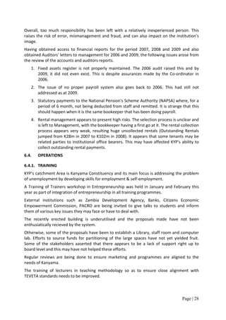 Overall, too much responsibility has been left with a relatively inexperienced person. This
raises the risk of error, mismanagement and fraud, and can also impact on the institution's
image.
Having obtained access to financial reports for the period 2007, 2008 and 2009 and also
obtained Auditors' letters to management for 2006 and 2009, the following issues arose from
the review of the accounts and auditors reports.
   1. Fixed assets register is not properly maintained. The 2006 audit raised this and by
      2009, it did not even exist. This is despite assurances made by the Co-ordinator in
      2006.
   2. The issue of no proper payroll system also goes back to 2006. This had still not
      addressed as at 2009.
   3. Statutory payments to the National Pension's Scheme Authority (NAPSA) where, for a
      period of 6 month, not being deducted from staff and remitted. It is strange that this
      should happen when it is the same bookeeper that has been doing payroll.
   4. Rental management appears to present high risks. The selection process is unclear and
      is left to Management, with the bookkeeper having a first go at it. The rental collection
      process appears very weak, resulting huge uncollected rentals (Outstanding Rentals
      jumped from K28m in 2007 to K102m in 2008). It appears that some tenants may be
      related parties to institutional office bearers. This may have affected KYP's ability to
      collect outstanding rental payments.
6.4.   OPERATIONS

6.4.1. TRAINING
KYP's catchment Area is Kanyama Constituency and its main focus is addressing the problem
of unemployment by developing skills for employment & self-employment.
A Training of Trainers workshop in Entrepreneurship was held in January and February this
year as part of integration of entrepreneurship in all training programmes.
External institutions such as Zambia Development Agency, Banks, Citizens Economic
Empowerment Commission, PACRO are being invited to give talks to students and inform
them of various key issues they may face or have to deal with.
The recently erected building is underutilised and the proposals made have not been
enthusiatically recieved by the system.
Otherwise, some of the proposals have been to establish a Library, staff room and computer
lab. Efforts to source funds for partitioning of the large spaces have not yet yielded fruit.
Some of the stakeholders aaserted that there appears to be a lack of support right up to
board level and this may have not helped these efforts.
Regular reviews are being done to ensure marketing and programmes are aligned to the
needs of Kanyama.
The training of lecturers in teaching methodology so as to ensure close alignment with
TEVETA standards needs to be improved.



                                                                                     Page | 28
 