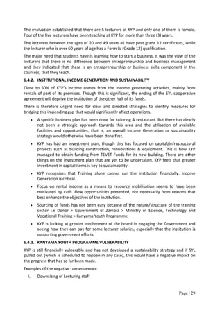 The evaluation established that there are 5 lecturers at KYP and only one of them is female.
Four of the five lecturers have been teaching at KYP for more than three (3) years.
The lecturers between the ages of 20 and 49 years all have post grade 12 certificates, while
the lecturer who is over 60 years of age has a Form IV (Grade 12) qualification.
The major need that students have is learning how to start a business. It was the view of the
lecturers that there is no difference between entrepreneurship and business management
and they indicated that there is an entrepreneurship or business skills component in the
course(s) that they teach.
6.4.2. INSTITUTIONAL INCOME GENERATION AND SUSTAINABILITY
Close to 50% of KYP’s income comes from the income generating activities, mainly from
rentals of part of its premises. Though this is significant, the ending of the SYL cooperative
agreement will deprive the institution of the other half of its funds.
There is therefore urgent need for clear and directed strategies to identify measures for
bridging this impending gap that would significantly affect operations.
   •   A specific business plan has been done for tailoring & restaurant. But there has clearly
       not been a strategic approach towards this area and the utilisation of available
       facilities and opportunities, that is, an overall Income Generation or sustainability
       strategy would otherwise have been done first.
   •   KYP has had an Investment plan, though this has focused on capital/infrastructural
       projects such as building construction, rennovations & equipment. This is how KYP
       managed to obtain funding from TEVET Funds for its new building. There are other
       things on the investment plan that are yet to be undertaken. KYP feels that greater
       investment in capital items is key to sustainability.
   •   KYP recognises that Training alone cannot run the institution financially. Income
       Generation is critical.
   •   Focus on rental income as a means to resource mobilisation seems to have been
       motivated by cash -flow opportunities presented, not necessarily from reasons that
       best enhance the objectives of the institution.
   •   Sourcing of funds has not been easy because of the nature/structure of the training
       sector i.e Donor > Government of Zambia > Ministry of Science, Technology and
       Vocational Training > Kanyama Youth Programme
   •   KYP is looking at greater involvement of the board in engaging the Government and
       seeing how they can pay for some lecturer salaries, especially that the institution is
       supporting government efforts.
6.4.3. KANYAMA YOUTH PROGRAMME VULNERABILITY
KYP is still financially vulnerable and has not developed a sustainability strategy and if SYL
pulled out (which is scheduled to happen in any case), this would have a negative impact on
the progress that has so far been made.
Examples of the negative consequences:
  i.   Downsizing of Lecturing staff


                                                                                     Page | 29
 