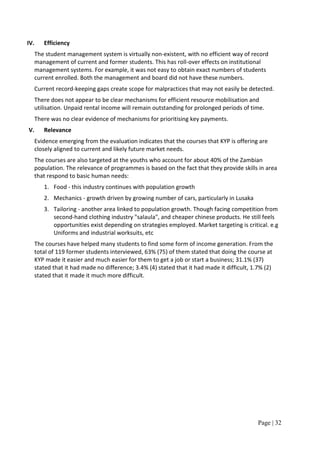 IV.      Efficiency
      The student management system is virtually non-existent, with no efficient way of record
      management of current and former students. This has roll-over effects on institutional
      management systems. For example, it was not easy to obtain exact numbers of students
      current enrolled. Both the management and board did not have these numbers.
      Current record-keeping gaps create scope for malpractices that may not easily be detected.
      There does not appear to be clear mechanisms for efficient resource mobilisation and
      utilisation. Unpaid rental income will remain outstanding for prolonged periods of time.
      There was no clear evidence of mechanisms for prioritising key payments.
V.       Relevance
      Evidence emerging from the evaluation indicates that the courses that KYP is offering are
      closely aligned to current and likely future market needs.
      The courses are also targeted at the youths who account for about 40% of the Zambian
      population. The relevance of programmes is based on the fact that they provide skills in area
      that respond to basic human needs:
         1. Food - this industry continues with population growth
         2. Mechanics - growth driven by growing number of cars, particularly in Lusaka
         3. Tailoring - another area linked to population growth. Though facing competition from
            second-hand clothing industry "salaula", and cheaper chinese products. He still feels
            opportunities exist depending on strategies employed. Market targeting is critical. e.g
            Uniforms and industrial worksuits, etc
      The courses have helped many students to find some form of income generation. From the
      total of 119 former students interviewed, 63% (75) of them stated that doing the course at
      KYP made it easier and much easier for them to get a job or start a business; 31.1% (37)
      stated that it had made no difference; 3.4% (4) stated that it had made it difficult, 1.7% (2)
      stated that it made it much more difficult.




                                                                                              Page | 32
 
