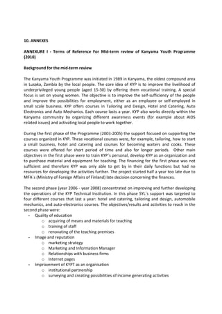 10. ANNEXES

ANNEXURE I - Terms of Reference For Mid-term review of Kanyama Youth Programme
(2010)

Background for the mid-term review

The Kanyama Youth Programme was initiated in 1989 in Kanyama, the oldest compound area
in Lusaka, Zambia by the local people. The core idea of KYP is to improve the livelihood of
underprivileged young people (aged 15-30) by offering them vocational training. A special
focus is set on young women. The objective is to improve the self-sufficiency of the people
and improve the possibilities for employment, either as an employee or self-employed in
small scale business. KYP offers courses in Tailoring and Design, Hotel and Catering, Auto
Electronics and Auto Mechanics. Each course lasts a year. KYP also works directly within the
Kanyama community by organizing different awareness events (for example about AIDS
related issues) and activating local people to work together.

During the first phase of the Programme (2003-2005) the support focused on supporting the
courses organized in KYP. These vocational courses were, for example, tailoring, how to start
a small business, hotel and catering and courses for becoming waiters and cooks. These
courses were offered for short period of time and also for longer periods. Other main
objectives in the first phase were to train KYP`s personal, develop KYP as an organization and
to purchase material and equipment for teaching. The financing for the first phase was not
sufficient and therefore KYP was only able to get by in their daily functions but had no
resources for developing the activities further. The project started half a year too late due to
MFA`s (Ministry of Foreign Affairs of Finland) late decision concerning the finances.

The second phase (year 2006 - year 2008) concentrated on improving and further developing
the operations of the KYP Technical Institution. In this phase SYL´s support was targeted to
four different courses that last a year: hotel and catering, tailoring and design, automobile
mechanics, and auto-electronics courses. The objectives/results and activities to reach in the
second phase were:
  - Quality of education
          o acquiring of means and materials for teaching
          o training of staff
          o renovating of the teaching premises
  - Image and reputation
          o marketing strategy
          o Marketing and Information Manager
          o Relationships with business firms
          o Internet pages
  - Improvement of KYPT as an organisation
          o institutional partnership
          o surveying and creating possibilities of income generating activities
 