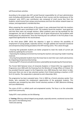 self-financed basic activities

According to the project plan KYP carried financial responsibility for all local administrative
costs (including administrative staff), financing of short courses and the maintenance of the
campuses’ area. KYPT’s own contribution was composed of small course fees from the
students, rental income from campus area businesses and from the cellular network tower on
campus, and organization’s membership fees.

When preparing the second phase of the project it was understood that both the teachers
and the students were committed to KYP. The students found the teachers´ level good but
said that there were not enough teachers. Other problems were too big workload for the
management, the lack of adequate material, lack of good infrastructure and problems with
finding places for attachments. Since the financing was not sufficient in the first phase it was
augmented significantly for the second phase.

In the third phase (2009 -2011) the objective is again to enhance the possibility of
employment of young people, especially women, through updated and improved vocational
and entrepreneurship training provided at the KYP training centre. This is done through:

- Ensuring that graduated students are better prepared to meet the needs of current job
market by updating the curriculum
- Improving the studying environment by training the teachers and acquiring modern teaching
materials
- Ensuring that graduated students have the know-how to start their own small-scale business
by integrating entrepreneurship training
- Improving KYP’s financial and administrative sustainability by broadening the financial basis

The Finnish NGO National Union of University Students in Finland (SYL) has supported the
Programme since 2003 with the financing from the Ministry of Foreign Affairs of Finland. SYL
has provided financial support to the Programme since 2003 being the main donor to date.
Every year there are one or two voluntary workers from Finland working as teachers in KYP
for 6-12 months. The cooperation is planned to end in December 2011.

The programme has been evaluated twice. First in 2005 by a Finnish voluntary worker Tero
Heiska, who evaluated the employment opportunities of the graduated students. This
evaluation was renewed by two other Finnish voluntary workers in 2007 (Marianne Winberg
and Laura Matilainen).

The vision of KYP is a skilled youth and empowered society. The focus is on the vulnerable
youth from community.

Today KYP`s main activities are the following:

1. Training; Offering underprivileged young people, especially women, vocational courses that
last a year in the following areas:
-hotel and catering


                                                                                      Page | 38
 
