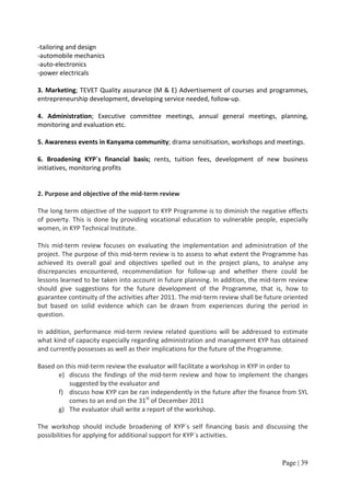 -tailoring and design
-automobile mechanics
-auto-electronics
-power electricals

3. Marketing; TEVET Quality assurance (M & E) Advertisement of courses and programmes,
entrepreneurship development, developing service needed, follow-up.

4. Administration; Executive committee meetings, annual general meetings, planning,
monitoring and evaluation etc.

5. Awareness events in Kanyama community; drama sensitisation, workshops and meetings.

6. Broadening KYP´s financial basis; rents, tuition fees, development of new business
initiatives, monitoring profits


2. Purpose and objective of the mid-term review

The long term objective of the support to KYP Programme is to diminish the negative effects
of poverty. This is done by providing vocational education to vulnerable people, especially
women, in KYP Technical Institute.

This mid-term review focuses on evaluating the implementation and administration of the
project. The purpose of this mid-term review is to assess to what extent the Programme has
achieved its overall goal and objectives spelled out in the project plans, to analyse any
discrepancies encountered, recommendation for follow-up and whether there could be
lessons learned to be taken into account in future planning. In addition, the mid-term review
should give suggestions for the future development of the Programme, that is, how to
guarantee continuity of the activities after 2011. The mid-term review shall be future oriented
but based on solid evidence which can be drawn from experiences during the period in
question.

In addition, performance mid-term review related questions will be addressed to estimate
what kind of capacity especially regarding administration and management KYP has obtained
and currently possesses as well as their implications for the future of the Programme.

Based on this mid-term review the evaluator will facilitate a workshop in KYP in order to
       e) discuss the findings of the mid-term review and how to implement the changes
          suggested by the evaluator and
       f) discuss how KYP can be ran independently in the future after the finance from SYL
          comes to an end on the 31st of December 2011
       g) The evaluator shall write a report of the workshop.

The workshop should include broadening of KYP´s self financing basis and discussing the
possibilities for applying for additional support for KYP´s activities.


                                                                                     Page | 39
 
