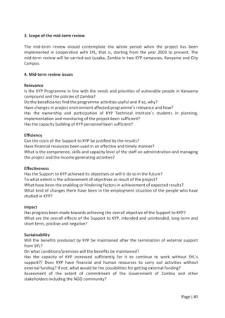3. Scope of the mid-term review

The mid-term review should contemplate the whole period when the project has been
implemented in cooperation with SYL, that is, starting from the year 2003 to present. The
mid-term review will be carried out Lusaka, Zambia in two KYP campuses, Kanyama and City
Campus.

4. Mid-term review issues

Relevance
Is the KYP Programme in line with the needs and priorities of vulnerable people in Kanyama
compound and the policies of Zambia?
Do the beneficiaries find the programme activities useful and if so, why?
Have changes in project environment affected programme’s relevance and how?
Has the ownership and participation of KYP Technical Institute´s students in planning,
implementation and monitoring of the project been sufficient?
Has the capacity building of KYP personnel been sufficient?

Efficiency
Can the costs of the Support to KYP be justified by the results?
Have financial resources been used in an effective and timely manner?
What is the competence, skills and capacity level of the staff on administration and managing
the project and the income generating activities?

Effectiveness
Has the Support to KYP achieved its objectives or will it do so in the future?
To what extent is the achievement of objectives as result of the project?
What have been the enabling or hindering factors in achievement of expected results?
What kind of changes there have been in the employment situation of the people who have
studied in KYP?

Impact
Has progress been made towards achieving the overall objective of the Support to KYP?
What are the overall effects of the Support to KYP, intended and unintended, long term and
short term, positive and negative?

Sustainability
Will the benefits produced by KYP be maintained after the termination of external support
from SYL?
On what conditions/premises will the benefits be maintained?
Has the capacity of KYP increased sufficiently for it to continue to work without SYL’s
support?/ Does KYP have financial and human resources to carry out activities without
external funding? If not, what would be the possibilities for getting external funding?
Assessment of the extent of commitment of the Government of Zambia and other
stakeholders including the NGO community?


                                                                                    Page | 40
 