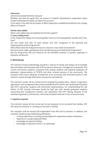 Coherence
Coherence/complementarity measures
Whether and how the goals that are central to Finland’s development cooperation policy
Zambia’s development policy are taken into account?
Is the work in line with the principles of NGO cooperation established by Ministry for Foreign
Affairs of Finland?

Finnish value added
What is the added value provided by the Finnish support?
5. Cross-cutting issues
Is the Programme taking into account gender issues an increasing gender equality and if yes,
how?
Are the needs and roles of both women and men recognised in the planning and
implementation of the Programme?
What effects does the Programme have on natural or man-made environment?
How are human rights, good governance and democracy promoted by the Programme?
Has the Programme had any influence on the HIV/AIDS situation in Zambia, especially in
Kanyama compound?

6. Methodology

The mid-term review methodology should be a mixture of review and analysis of all available
documentation and interviews with KYP key persons (lecturers, management and board), KYP
current and former students, companies that employ students and potential employers of
graduates, representatives of TEVETA and other relevant persons in the community. The
evaluator shall ensure adequate involvement of all concerned and interested parties in the
mid-term review through information sharing and consultations.

The mid-term review will be carried out by studying the project plans, reports, cooperation
agreements and management documents provided by KYP and SYL and conducting interviews
with KYP´s personnel, students and community representatives. For understanding the real
effects of KYP training interviews should be held also with already graduated students
concerning their employment situation and satisfaction with KYP training. Because of the
activities organised in communities, interviews should be held also in the community level.

7. Expertise required

The mid-term review will be carried out by one evaluator to be recruited from Zambia. KYP
will assist the evaluator in carrying out the work in Zambia.

The evaluator shall be neutral and independent from KYP and its activities. In addition, the
evaluator should possess following qualifications:
   - a strong experience in carrying out development cooperation project evaluations
   - experience in cooperating with NGOs
   - knowledge of capacity building
   - knowledge of education sector is an advantage


                                                                                     Page | 41
 
