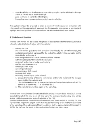 -   some knowledge on development cooperation principles by the Ministry for Foreign
       Affairs of Finland would be an advantage
   -   good command of oral and written English.
   -   Degree in project management or monitoring and evaluation


The applicant should be prepared to show a previously made review or evaluation with
references from the organization it was made for. The evaluator is welcomed to point out and
highlight any other qualifications possessed that are relevant to the mid-term review.


8. Work plan and timetable

The mid-term review will be divided into phases in accordance with the following tentative
schedule, subject to being finalised with the evaluator:

   -   drafting the TOR
   -   mid-term review quotations from evaluator candidates by the 13th of November, the
       quotations shall include a proposal for the costs of the whole review and a plan for the
       timetable for performing it
   -   contracting the evaluator based on the quotations received
   -   submitting background material to the evaluator
   -   desk study and review of background material
   -   drafting interview questions
   -   carrying out field study
   -   compiling draft report
   -   commenting on draft report
   -   finalising draft report
   -   facilitating a workshop in KYP in order to
       1. discuss the findings of the mid-term review and how to implement the changes
           suggested by the evaluator and
       2. discuss how KYP can be ran independently in the future after the finance from SYL
           comes to an end on the 31st of December 2011
       3. The evaluator shall write a report of the workshop.


The mid-term review shall be carried out between January-February 2010. However, it should
be noted that all of this time is not full time work. The estimated total working time will be
around 15-20 days depending on the finalisation of the TOR.
The final report shall be submitted both in electronic and paper version to KYP and SYL. The
report will be prepared in English and it shall include the findings of the mid-term review and
of the workshop. After submission of final report there shall be a presentation of the report in
KYP for the staff and the board to discuss about the findings and future steps.




                                                                                      Page | 42
 