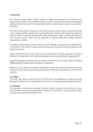 9. Reporting

The mid-term review report shall be written in English and provided in an electronic and
paper version to KYP and in an electronic format to SYL. The draft report shall be submitted in
electronic format by the 15th of February after which the parties have 2 weeks to submit their
comments.

KYP and SYL will submit comments on the draft mid-term review report in electronic format
to the evaluator within 2 weeks after receiving the draft. The final report should be submitted
within 2 weeks of receiving the comments. After finishing the report a seminar/workshop on
the mid-term review results will be organised to discuss about the findings between
stakeholders in Zambia.

The report should include concise summary of main findings, conclusions and a detailed plan
for the future. The mid-term review will be used to assess the status of KYP and actions to be
taken in the future.

Copies of the mid-term review report will be submitted to the both cooperation partners,
Ministry for Foreign Affairs of Finland and possible new donors interested in supporting KYP.

Evaluation guidelines: Between past and future from Ministry for Foreign Affairs of Finland
(2008) should be followed when carrying the assignment.

Attached to the report the evaluator should also include the material acquired during the
mid-term review (such as the interviews and other information that might be useful for KYP
and SYL).

10. Budget
The total costs will be covered by SYL and KYP from the development cooperation funds
granted by the Ministry for Foreign Affairs or from SYL´s own development cooperation funds.

11. Mandate
The evaluator is entitled and expected to discuss matters relevant to this mid-term review
with pertinent persons and organisations. However, the evaluator is not authorised to make
any commitments on behalf of KYP or SYL.




                                                                                     Page | 43
 