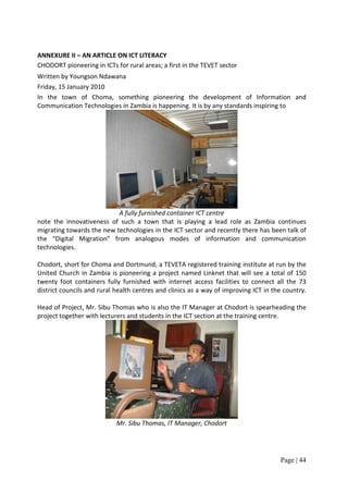 ANNEXURE II – AN ARTICLE ON ICT LITERACY
CHODORT pioneering in ICTs for rural areas; a first in the TEVET sector
Written by Youngson Ndawana
Friday, 15 January 2010
In the town of Choma, something pioneering the development of Information and
Communication Technologies in Zambia is happening. It is by any standards inspiring to




                           A fully furnished container ICT centre
note the innovativeness of such a town that is playing a lead role as Zambia continues
migrating towards the new technologies in the ICT sector and recently there has been talk of
the “Digital Migration” from analogous modes of information and communication
technologies.

Chodort, short for Choma and Dortmund, a TEVETA registered training institute at run by the
United Church in Zambia is pioneering a project named Linknet that will see a total of 150
twenty foot containers fully furnished with internet access facilities to connect all the 73
district councils and rural health centres and clinics as a way of improving ICT in the country.

Head of Project, Mr. Sibu Thomas who is also the IT Manager at Chodort is spearheading the
project together with lecturers and students in the ICT section at the training centre.




                            Mr. Sibu Thomas, IT Manager, Chodort




                                                                                      Page | 44
 