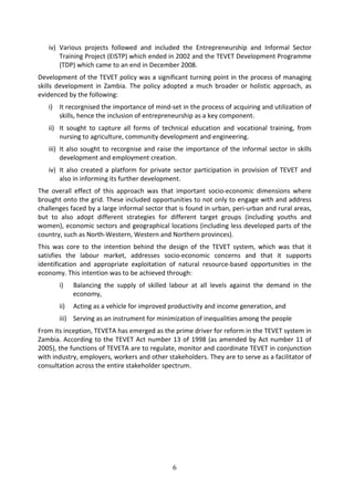 iv) Various projects followed and included the Entrepreneurship and Informal Sector
       Training Project (EISTP) which ended in 2002 and the TEVET Development Programme
       (TDP) which came to an end in December 2008.
Development of the TEVET policy was a significant turning point in the process of managing
skills development in Zambia. The policy adopted a much broader or holistic approach, as
evidenced by the following:
   i) It recorgnised the importance of mind-set in the process of acquiring and utilization of
      skills, hence the inclusion of entrepreneurship as a key component.
   ii) It sought to capture all forms of technical education and vocational training, from
       nursing to agriculture, community development and engineering.
   iii) It also sought to recorgnise and raise the importance of the informal sector in skills
        development and employment creation.
   iv) It also created a platform for private sector participation in provision of TEVET and
       also in informing its further development.
The overall effect of this approach was that important socio-economic dimensions where
brought onto the grid. These included opportunities to not only to engage with and address
challenges faced by a large informal sector that is found in urban, peri-urban and rural areas,
but to also adopt different strategies for different target groups (including youths and
women), economic sectors and geographical locations (including less developed parts of the
country, such as North-Western, Western and Northern provinces).
This was core to the intention behind the design of the TEVET system, which was that it
satisfies the labour market, addresses socio-economic concerns and that it supports
identification and appropriate exploitation of natural resource-based opportunities in the
economy. This intention was to be achieved through:
       i)    Balancing the supply of skilled labour at all levels against the demand in the
             economy,
       ii)   Acting as a vehicle for improved productivity and income generation, and
       iii) Serving as an instrument for minimization of inequalities among the people
From its inception, TEVETA has emerged as the prime driver for reform in the TEVET system in
Zambia. According to the TEVET Act number 13 of 1998 (as amended by Act number 11 of
2005), the functions of TEVETA are to regulate, monitor and coordinate TEVET in conjunction
with industry, employers, workers and other stakeholders. They are to serve as a facilitator of
consultation across the entire stakeholder spectrum.




                                              6
 