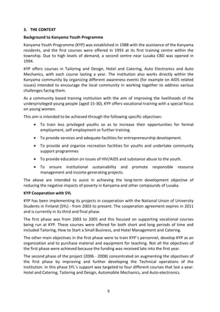 3. THE CONTEXT
Background to Kanyama Youth Programme
Kanyama Youth Programme (KYP) was established in 1988 with the assistance of the Kanyama
residents, and the first courses were offered in 1993 at its first training centre within the
township. Due to high levels of demand, a second centre near Lusaka CBD was opened in
1994.
KYP offers courses in Tailoring and Design, Hotel and Catering, Auto Electronics and Auto
Mechanics, with each course lasting a year. The institution also works directly within the
Kanyama community by organizing different awareness events (for example on AIDS related
issues) intended to encourage the local community in working together to address various
challenges facing them.
As a community based training institution with the aim of improving the livelihoods of the
underprivileged young people (aged 15-30), KYP offers vocational training with a special focus
on young women.
This aim is intended to be achieved through the following specific objectives:
     •   To train less privileged youths so as to increase their opportunities for formal
         employment, self employment or further training.
     •   To provide services and adequate facilities for entrepreneurship development.
     •   To provide and organize recreation facilities for youths and undertake community
         support programmes
     •   To provide education on issues of HIV/AIDS and substance abuse to the youth.
     •   To ensure institutional sustainability and          promote     responsible   resource
         management and income generating projects.
The above are intended to assist in achieving the long-term development objective of
reducing the negative impacts of poverty in Kanyama and other compounds of Lusaka.
KYP Cooperation with SYL
KYP has been implementing its projects in cooperation with the National Union of University
Students in Finland (SYL) - from 2003 to present. The cooperation agreement expires in 2011
and is currently in its third and final phase.
The first phase was from 2003 to 2005 and this focused on supporting vocational courses
being run at KYP. These courses were offered for both short and long periods of time and
included Tailoring, How to Start a Small Business, and Hotel Management and Catering.
The other main objectives in the first phase were to train KYP`s personnel, develop KYP as an
organization and to purchase material and equipment for teaching. Not all the objectives of
the first phase were achieved because the funding was received late into the first year.
The second phase of the project (2006 - 2008) concentrated on augmenting the objectives of
the first phase by improving and further developing the Technical operations of the
institution. In this phase SYL´s support was targeted to four different courses that last a year:
Hotel and Catering, Tailoring and Design, Automobile Mechanics, and Auto-electronics.



                                               8
 