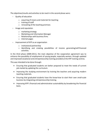 The objectives/results and activities to be reach in the second phase were:
  -       Quality of education
             o acquiring of means and materials for teaching
             o training of staff
             o renovating of the teaching premises
  -       Image and reputation
             o   marketing strategy
             o   Marketing and Information Manager
             o   Relationships with business firms
             o   Internet pages
  -       Improvement of KYP as an organisation
             o institutional partnership
             o Identifying and creating possibilities of income generating/self-financed
               activities.
In the third phase (2009-2011), the main objective of the cooperation agreement was to
enhance the possibility of employment of young people, especially women, through updated
and improved vocational and entrepreneurship training provided at the KYP training centres.
This was intended to be done through:
      •    Ensuring that graduated students are better prepared to meet the needs of current
           job market by updating the curriculum.
      •    Improving the studying environment by training the teachers and acquiring modern
           teaching materials.
      •    Ensuring that graduated students have the know-how to start their own small-scale
           business by integrating entrepreneurship training.
      •    Improving KYP’s financial and administrative sustainability by broadening the financial
           basis.




                                                  9
 
