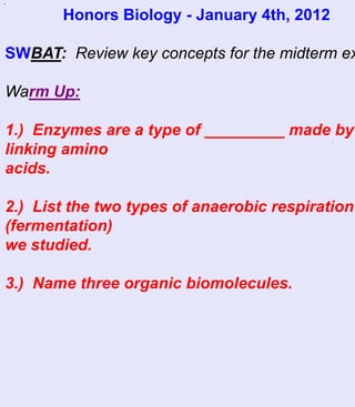 `
       Honors Biology - January 4th, 2012

SWBAT: Review key concepts for the midterm ex

Warm Up:

1.) Enzymes are a type of _________ made by
                                            `
linking amino
acids.

2.) List the two types of anaerobic respiration
(fermentation)
we studied.

3.) Name three organic biomolecules.
 