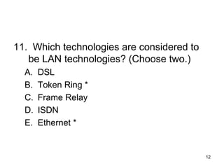 12
11. Which technologies are considered to
be LAN technologies? (Choose two.)
A. DSL
B. Token Ring *
C. Frame Relay
D. ISDN
E. Ethernet *
 