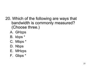 21
20. Which of the following are ways that
bandwidth is commonly measured?
(Choose three.)
A. GHzps
B. kbps *
C. Mbps *
D. Nbps
E. MHzps
F. Gbps *
 