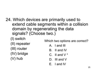25
24. Which devices are primarily used to
extend cable segments within a collision
domain by regenerating the data
signals? (Choose two.)
(I) switch
(II) repeater
(III) router
(IV) bridge
(V) hub
Which two options are correct?
A. I and III
B. II and IV
C. II and V *
D. III and V
E. I and IV
 