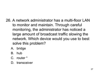 27
26. A network administrator has a multi-floor LAN
to monitor and maintain. Through careful
monitoring, the administrator has noticed a
large amount of broadcast traffic slowing the
network. Which device would you use to best
solve this problem?
A. bridge
B. hub
C. router *
D. transceiver
 