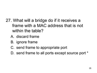 28
27. What will a bridge do if it receives a
frame with a MAC address that is not
within the table?
A. discard frame
B. ignore frame
C. send frame to appropriate port
D. send frame to all ports except source port *
 