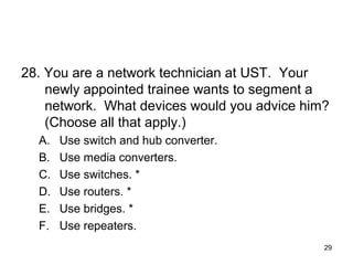 29
28. You are a network technician at UST. Your
newly appointed trainee wants to segment a
network. What devices would you advice him?
(Choose all that apply.)
A. Use switch and hub converter.
B. Use media converters.
C. Use switches. *
D. Use routers. *
E. Use bridges. *
F. Use repeaters.
 
