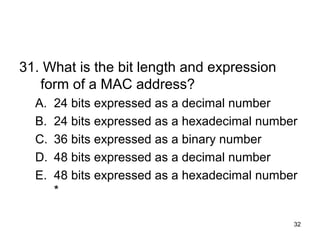 32
31. What is the bit length and expression
form of a MAC address?
A. 24 bits expressed as a decimal number
B. 24 bits expressed as a hexadecimal number
C. 36 bits expressed as a binary number
D. 48 bits expressed as a decimal number
E. 48 bits expressed as a hexadecimal number
*
 