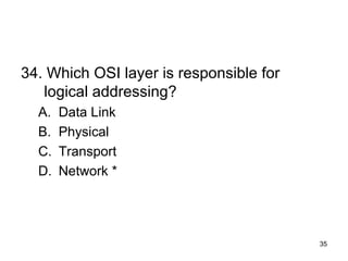 35
34. Which OSI layer is responsible for
logical addressing?
A. Data Link
B. Physical
C. Transport
D. Network *
 